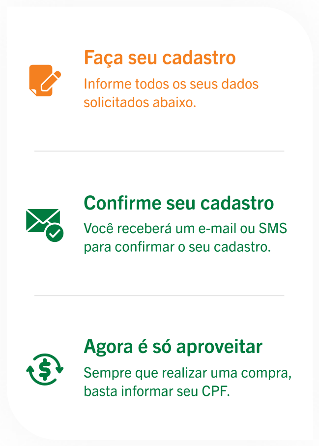 Faça seu cadastro: Informe todos os seus dados solicitados abaixo. Confirme seu cadastro: Você receberá um e-mail ou SMS para confirmar o seu cadastro. Agora é só aproveitar: Sempre que realizar uma compra, basta informar seu CPF.
